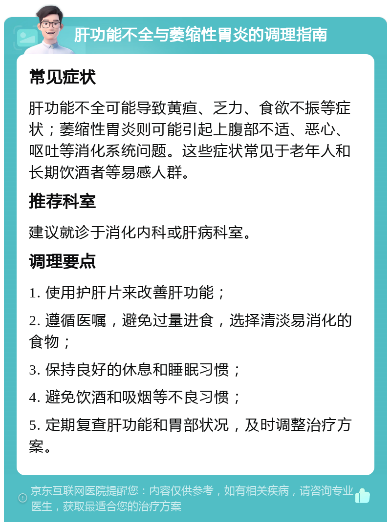 肝功能不全与萎缩性胃炎的调理指南 常见症状 肝功能不全可能导致黄疸、乏力、食欲不振等症状；萎缩性胃炎则可能引起上腹部不适、恶心、呕吐等消化系统问题。这些症状常见于老年人和长期饮酒者等易感人群。 推荐科室 建议就诊于消化内科或肝病科室。 调理要点 1. 使用护肝片来改善肝功能； 2. 遵循医嘱，避免过量进食，选择清淡易消化的食物； 3. 保持良好的休息和睡眠习惯； 4. 避免饮酒和吸烟等不良习惯； 5. 定期复查肝功能和胃部状况，及时调整治疗方案。