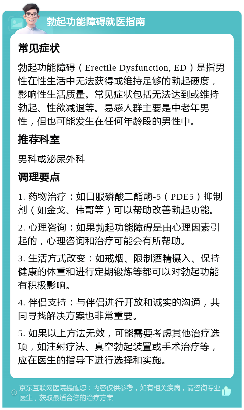 勃起功能障碍就医指南 常见症状 勃起功能障碍（Erectile Dysfunction, ED）是指男性在性生活中无法获得或维持足够的勃起硬度，影响性生活质量。常见症状包括无法达到或维持勃起、性欲减退等。易感人群主要是中老年男性，但也可能发生在任何年龄段的男性中。 推荐科室 男科或泌尿外科 调理要点 1. 药物治疗：如口服磷酸二酯酶-5（PDE5）抑制剂（如金戈、伟哥等）可以帮助改善勃起功能。 2. 心理咨询：如果勃起功能障碍是由心理因素引起的，心理咨询和治疗可能会有所帮助。 3. 生活方式改变：如戒烟、限制酒精摄入、保持健康的体重和进行定期锻炼等都可以对勃起功能有积极影响。 4. 伴侣支持：与伴侣进行开放和诚实的沟通，共同寻找解决方案也非常重要。 5. 如果以上方法无效，可能需要考虑其他治疗选项，如注射疗法、真空勃起装置或手术治疗等，应在医生的指导下进行选择和实施。