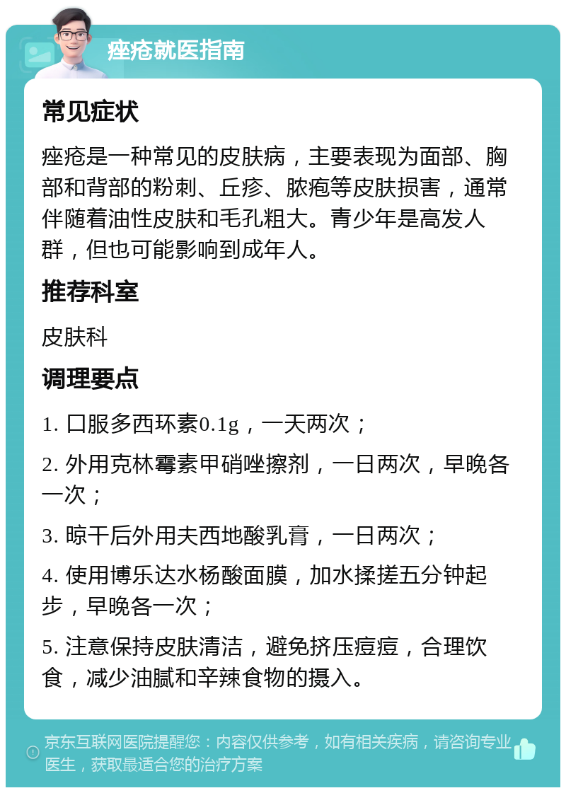 痤疮就医指南 常见症状 痤疮是一种常见的皮肤病，主要表现为面部、胸部和背部的粉刺、丘疹、脓疱等皮肤损害，通常伴随着油性皮肤和毛孔粗大。青少年是高发人群，但也可能影响到成年人。 推荐科室 皮肤科 调理要点 1. 口服多西环素0.1g，一天两次； 2. 外用克林霉素甲硝唑擦剂，一日两次，早晚各一次； 3. 晾干后外用夫西地酸乳膏，一日两次； 4. 使用博乐达水杨酸面膜，加水揉搓五分钟起步，早晚各一次； 5. 注意保持皮肤清洁，避免挤压痘痘，合理饮食，减少油腻和辛辣食物的摄入。