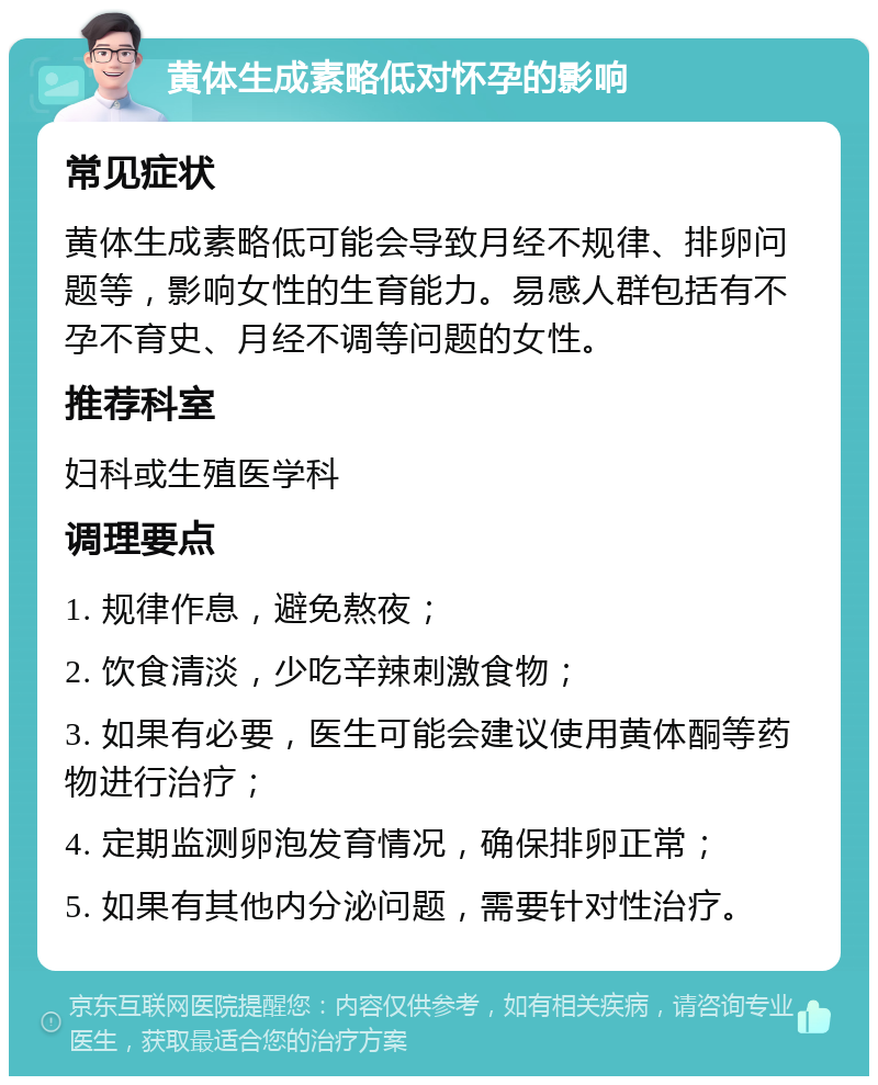 黄体生成素略低对怀孕的影响 常见症状 黄体生成素略低可能会导致月经不规律、排卵问题等，影响女性的生育能力。易感人群包括有不孕不育史、月经不调等问题的女性。 推荐科室 妇科或生殖医学科 调理要点 1. 规律作息，避免熬夜； 2. 饮食清淡，少吃辛辣刺激食物； 3. 如果有必要，医生可能会建议使用黄体酮等药物进行治疗； 4. 定期监测卵泡发育情况，确保排卵正常； 5. 如果有其他内分泌问题，需要针对性治疗。