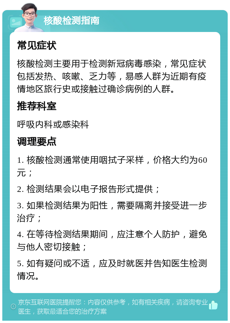 核酸检测指南 常见症状 核酸检测主要用于检测新冠病毒感染，常见症状包括发热、咳嗽、乏力等，易感人群为近期有疫情地区旅行史或接触过确诊病例的人群。 推荐科室 呼吸内科或感染科 调理要点 1. 核酸检测通常使用咽拭子采样，价格大约为60元； 2. 检测结果会以电子报告形式提供； 3. 如果检测结果为阳性，需要隔离并接受进一步治疗； 4. 在等待检测结果期间，应注意个人防护，避免与他人密切接触； 5. 如有疑问或不适，应及时就医并告知医生检测情况。