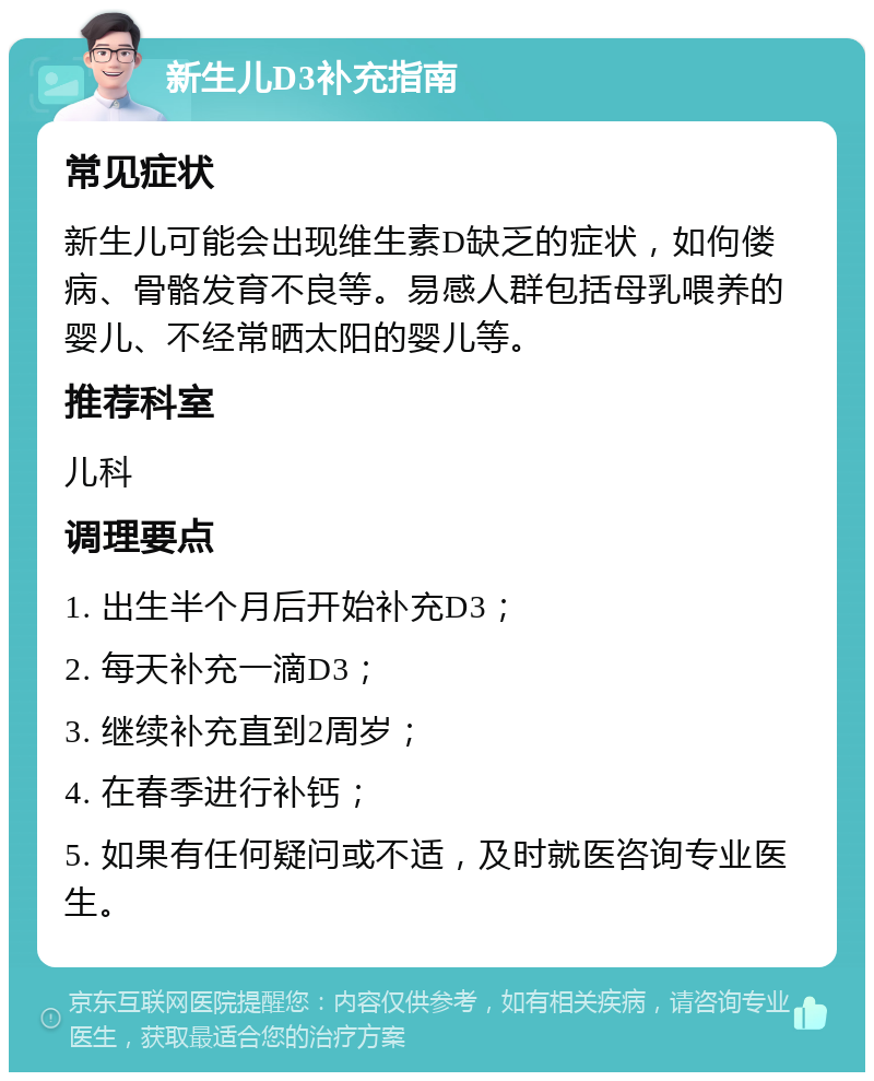 新生儿D3补充指南 常见症状 新生儿可能会出现维生素D缺乏的症状，如佝偻病、骨骼发育不良等。易感人群包括母乳喂养的婴儿、不经常晒太阳的婴儿等。 推荐科室 儿科 调理要点 1. 出生半个月后开始补充D3； 2. 每天补充一滴D3； 3. 继续补充直到2周岁； 4. 在春季进行补钙； 5. 如果有任何疑问或不适，及时就医咨询专业医生。