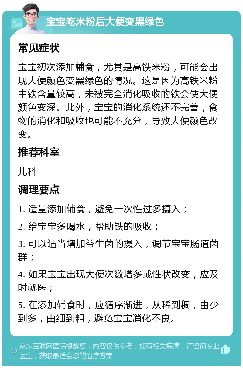 宝宝吃米粉后大便变黑绿色 常见症状 宝宝初次添加辅食，尤其是高铁米粉，可能会出现大便颜色变黑绿色的情况。这是因为高铁米粉中铁含量较高，未被完全消化吸收的铁会使大便颜色变深。此外，宝宝的消化系统还不完善，食物的消化和吸收也可能不充分，导致大便颜色改变。 推荐科室 儿科 调理要点 1. 适量添加辅食，避免一次性过多摄入； 2. 给宝宝多喝水，帮助铁的吸收； 3. 可以适当增加益生菌的摄入，调节宝宝肠道菌群； 4. 如果宝宝出现大便次数增多或性状改变，应及时就医； 5. 在添加辅食时，应循序渐进，从稀到稠，由少到多，由细到粗，避免宝宝消化不良。