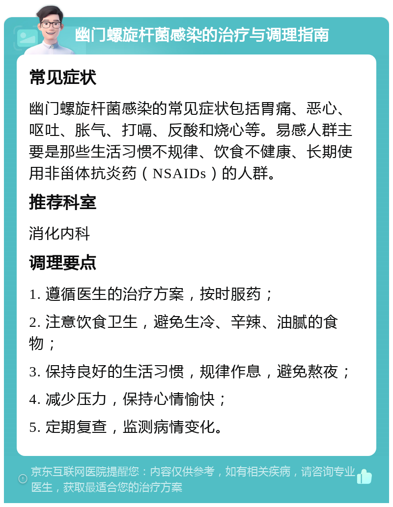 幽门螺旋杆菌感染的治疗与调理指南 常见症状 幽门螺旋杆菌感染的常见症状包括胃痛、恶心、呕吐、胀气、打嗝、反酸和烧心等。易感人群主要是那些生活习惯不规律、饮食不健康、长期使用非甾体抗炎药（NSAIDs）的人群。 推荐科室 消化内科 调理要点 1. 遵循医生的治疗方案，按时服药； 2. 注意饮食卫生，避免生冷、辛辣、油腻的食物； 3. 保持良好的生活习惯，规律作息，避免熬夜； 4. 减少压力，保持心情愉快； 5. 定期复查，监测病情变化。