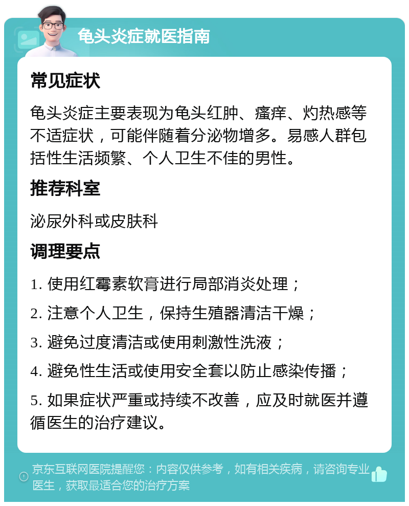 龟头炎症就医指南 常见症状 龟头炎症主要表现为龟头红肿、瘙痒、灼热感等不适症状，可能伴随着分泌物增多。易感人群包括性生活频繁、个人卫生不佳的男性。 推荐科室 泌尿外科或皮肤科 调理要点 1. 使用红霉素软膏进行局部消炎处理； 2. 注意个人卫生，保持生殖器清洁干燥； 3. 避免过度清洁或使用刺激性洗液； 4. 避免性生活或使用安全套以防止感染传播； 5. 如果症状严重或持续不改善，应及时就医并遵循医生的治疗建议。