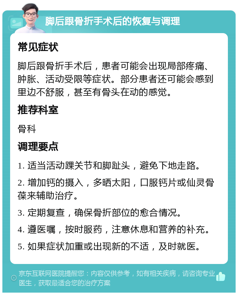 脚后跟骨折手术后的恢复与调理 常见症状 脚后跟骨折手术后，患者可能会出现局部疼痛、肿胀、活动受限等症状。部分患者还可能会感到里边不舒服，甚至有骨头在动的感觉。 推荐科室 骨科 调理要点 1. 适当活动踝关节和脚趾头，避免下地走路。 2. 增加钙的摄入，多晒太阳，口服钙片或仙灵骨葆来辅助治疗。 3. 定期复查，确保骨折部位的愈合情况。 4. 遵医嘱，按时服药，注意休息和营养的补充。 5. 如果症状加重或出现新的不适，及时就医。