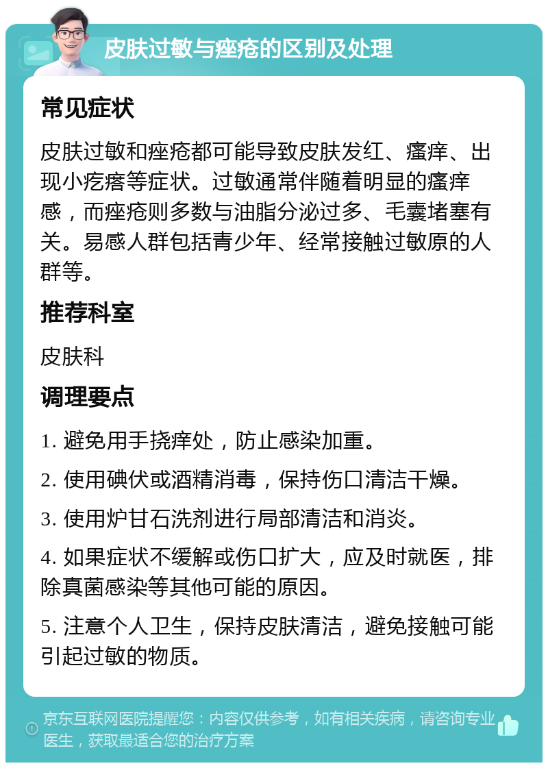 皮肤过敏与痤疮的区别及处理 常见症状 皮肤过敏和痤疮都可能导致皮肤发红、瘙痒、出现小疙瘩等症状。过敏通常伴随着明显的瘙痒感，而痤疮则多数与油脂分泌过多、毛囊堵塞有关。易感人群包括青少年、经常接触过敏原的人群等。 推荐科室 皮肤科 调理要点 1. 避免用手挠痒处，防止感染加重。 2. 使用碘伏或酒精消毒，保持伤口清洁干燥。 3. 使用炉甘石洗剂进行局部清洁和消炎。 4. 如果症状不缓解或伤口扩大，应及时就医，排除真菌感染等其他可能的原因。 5. 注意个人卫生，保持皮肤清洁，避免接触可能引起过敏的物质。