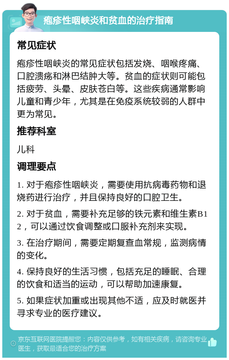 疱疹性咽峡炎和贫血的治疗指南 常见症状 疱疹性咽峡炎的常见症状包括发烧、咽喉疼痛、口腔溃疡和淋巴结肿大等。贫血的症状则可能包括疲劳、头晕、皮肤苍白等。这些疾病通常影响儿童和青少年，尤其是在免疫系统较弱的人群中更为常见。 推荐科室 儿科 调理要点 1. 对于疱疹性咽峡炎，需要使用抗病毒药物和退烧药进行治疗，并且保持良好的口腔卫生。 2. 对于贫血，需要补充足够的铁元素和维生素B12，可以通过饮食调整或口服补充剂来实现。 3. 在治疗期间，需要定期复查血常规，监测病情的变化。 4. 保持良好的生活习惯，包括充足的睡眠、合理的饮食和适当的运动，可以帮助加速康复。 5. 如果症状加重或出现其他不适，应及时就医并寻求专业的医疗建议。