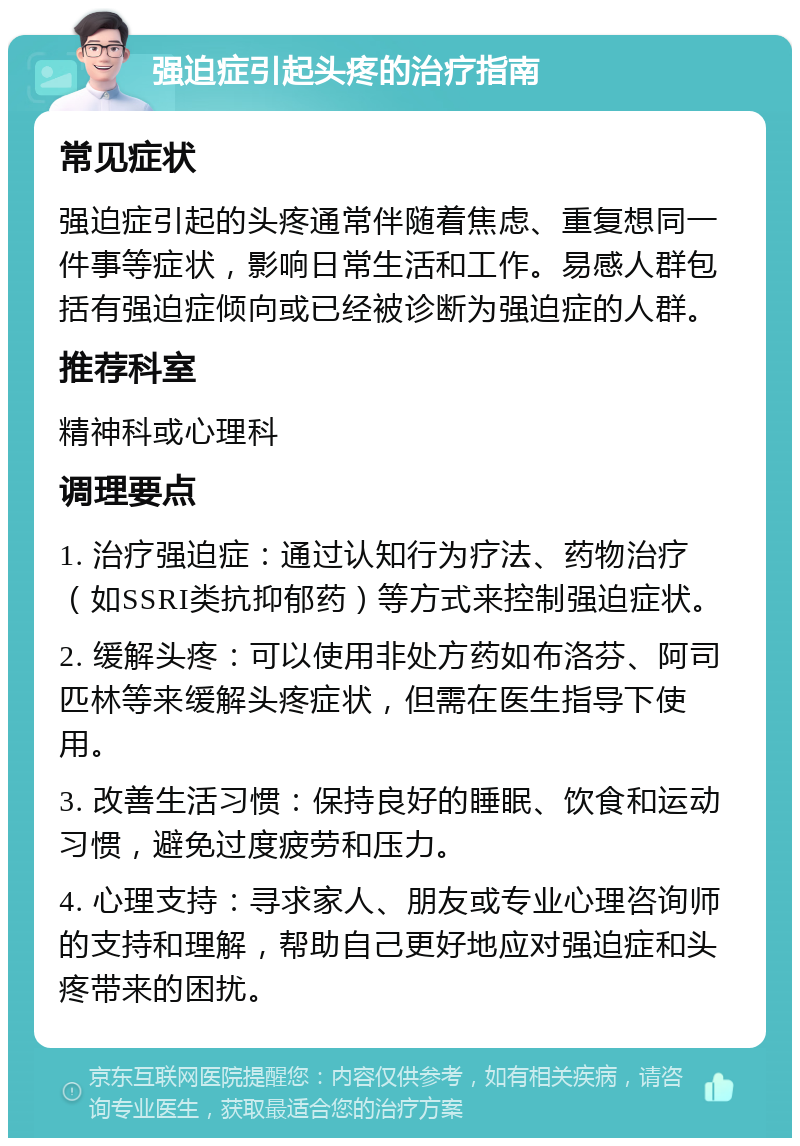 强迫症引起头疼的治疗指南 常见症状 强迫症引起的头疼通常伴随着焦虑、重复想同一件事等症状，影响日常生活和工作。易感人群包括有强迫症倾向或已经被诊断为强迫症的人群。 推荐科室 精神科或心理科 调理要点 1. 治疗强迫症：通过认知行为疗法、药物治疗（如SSRI类抗抑郁药）等方式来控制强迫症状。 2. 缓解头疼：可以使用非处方药如布洛芬、阿司匹林等来缓解头疼症状，但需在医生指导下使用。 3. 改善生活习惯：保持良好的睡眠、饮食和运动习惯，避免过度疲劳和压力。 4. 心理支持：寻求家人、朋友或专业心理咨询师的支持和理解，帮助自己更好地应对强迫症和头疼带来的困扰。