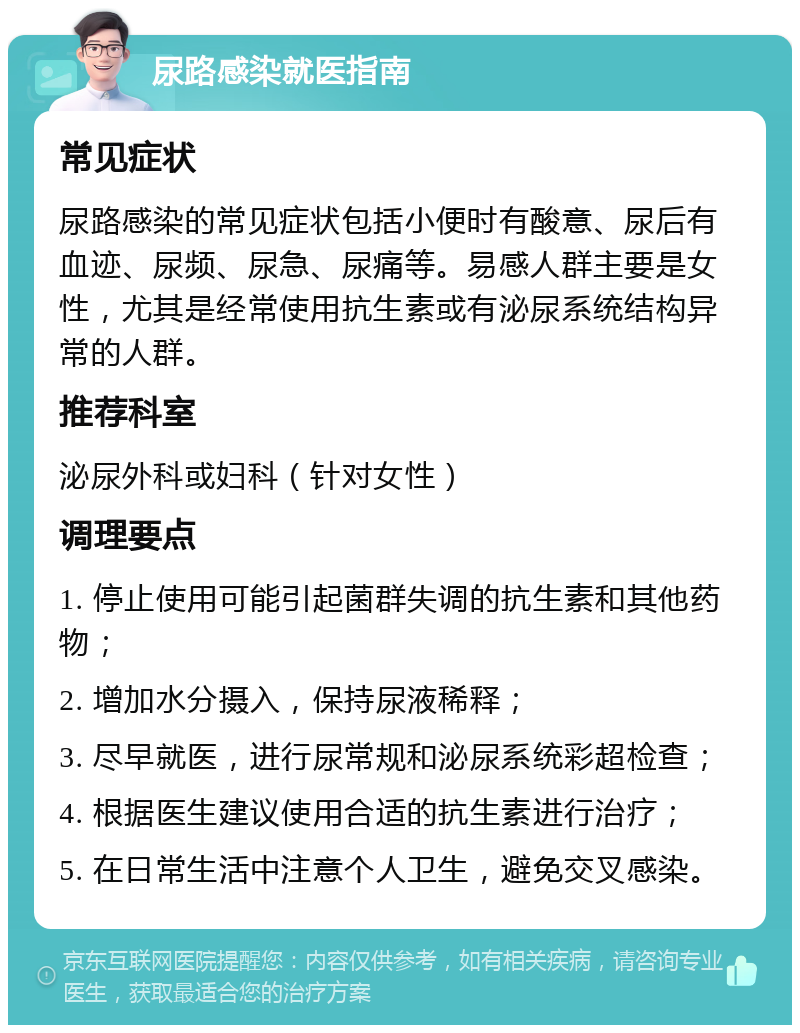 尿路感染就医指南 常见症状 尿路感染的常见症状包括小便时有酸意、尿后有血迹、尿频、尿急、尿痛等。易感人群主要是女性，尤其是经常使用抗生素或有泌尿系统结构异常的人群。 推荐科室 泌尿外科或妇科（针对女性） 调理要点 1. 停止使用可能引起菌群失调的抗生素和其他药物； 2. 增加水分摄入，保持尿液稀释； 3. 尽早就医，进行尿常规和泌尿系统彩超检查； 4. 根据医生建议使用合适的抗生素进行治疗； 5. 在日常生活中注意个人卫生，避免交叉感染。