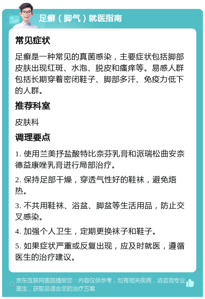 足癣（脚气）就医指南 常见症状 足癣是一种常见的真菌感染，主要症状包括脚部皮肤出现红斑、水泡、脱皮和瘙痒等。易感人群包括长期穿着密闭鞋子、脚部多汗、免疫力低下的人群。 推荐科室 皮肤科 调理要点 1. 使用兰美抒盐酸特比奈芬乳膏和派瑞松曲安奈德益康唑乳膏进行局部治疗。 2. 保持足部干燥，穿透气性好的鞋袜，避免焐热。 3. 不共用鞋袜、浴盆、脚盆等生活用品，防止交叉感染。 4. 加强个人卫生，定期更换袜子和鞋子。 5. 如果症状严重或反复出现，应及时就医，遵循医生的治疗建议。