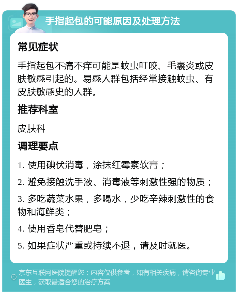 手指起包的可能原因及处理方法 常见症状 手指起包不痛不痒可能是蚊虫叮咬、毛囊炎或皮肤敏感引起的。易感人群包括经常接触蚊虫、有皮肤敏感史的人群。 推荐科室 皮肤科 调理要点 1. 使用碘伏消毒，涂抹红霉素软膏； 2. 避免接触洗手液、消毒液等刺激性强的物质； 3. 多吃蔬菜水果，多喝水，少吃辛辣刺激性的食物和海鲜类； 4. 使用香皂代替肥皂； 5. 如果症状严重或持续不退，请及时就医。