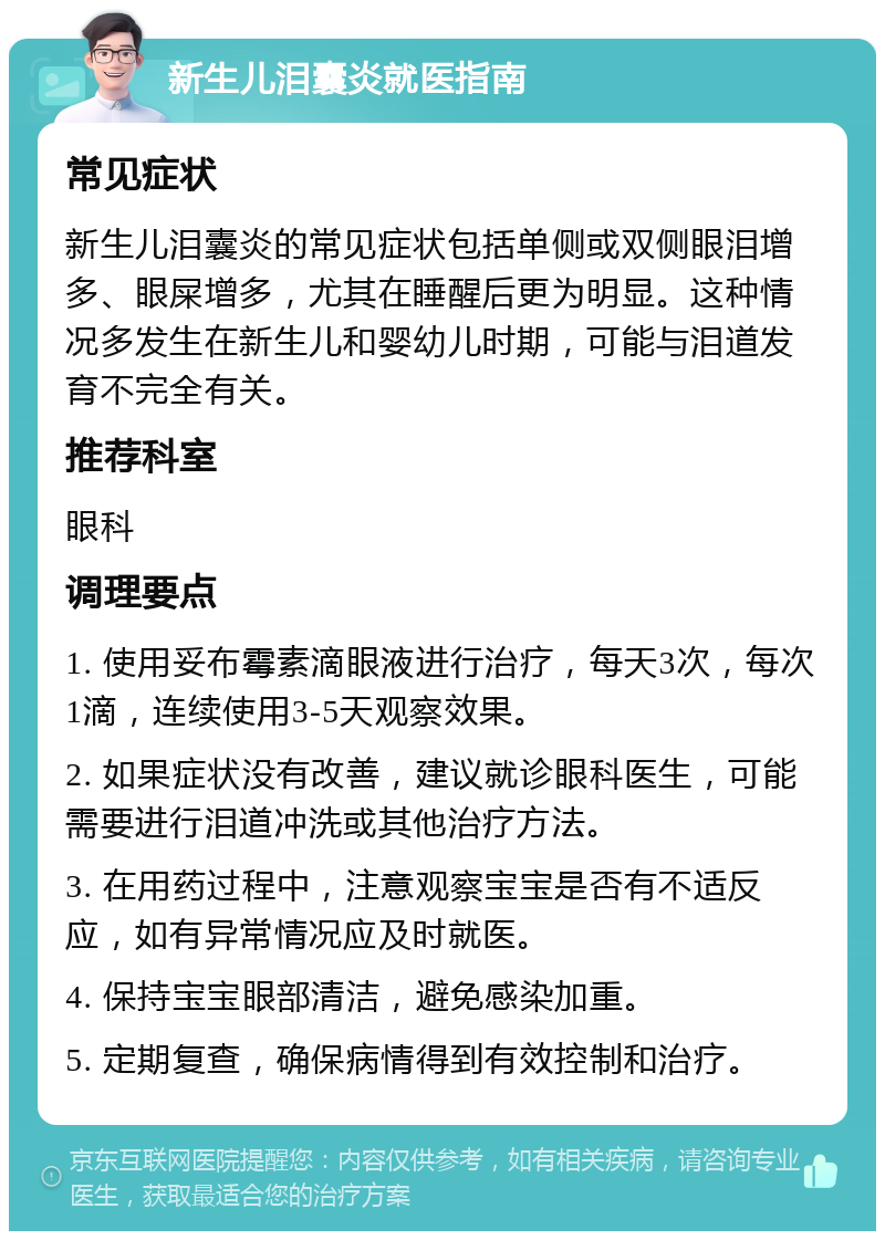 新生儿泪囊炎就医指南 常见症状 新生儿泪囊炎的常见症状包括单侧或双侧眼泪增多、眼屎增多，尤其在睡醒后更为明显。这种情况多发生在新生儿和婴幼儿时期，可能与泪道发育不完全有关。 推荐科室 眼科 调理要点 1. 使用妥布霉素滴眼液进行治疗，每天3次，每次1滴，连续使用3-5天观察效果。 2. 如果症状没有改善，建议就诊眼科医生，可能需要进行泪道冲洗或其他治疗方法。 3. 在用药过程中，注意观察宝宝是否有不适反应，如有异常情况应及时就医。 4. 保持宝宝眼部清洁，避免感染加重。 5. 定期复查，确保病情得到有效控制和治疗。