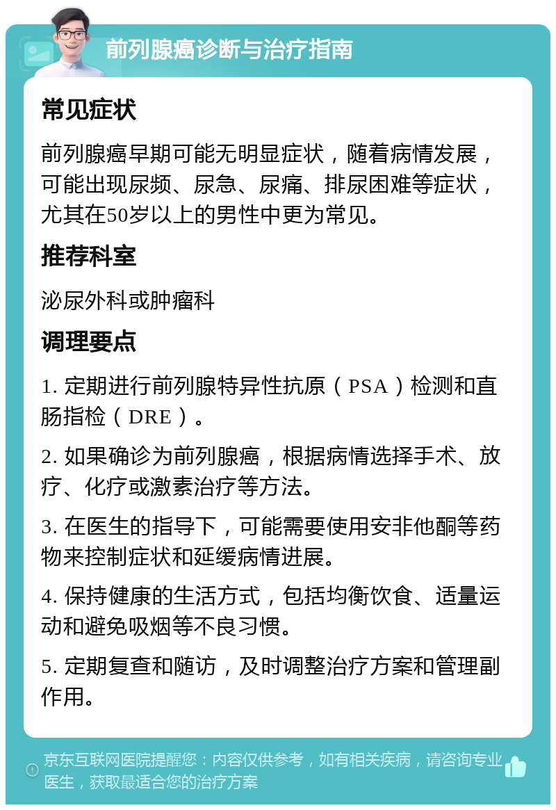 前列腺癌诊断与治疗指南 常见症状 前列腺癌早期可能无明显症状，随着病情发展，可能出现尿频、尿急、尿痛、排尿困难等症状，尤其在50岁以上的男性中更为常见。 推荐科室 泌尿外科或肿瘤科 调理要点 1. 定期进行前列腺特异性抗原（PSA）检测和直肠指检（DRE）。 2. 如果确诊为前列腺癌，根据病情选择手术、放疗、化疗或激素治疗等方法。 3. 在医生的指导下，可能需要使用安非他酮等药物来控制症状和延缓病情进展。 4. 保持健康的生活方式，包括均衡饮食、适量运动和避免吸烟等不良习惯。 5. 定期复查和随访，及时调整治疗方案和管理副作用。