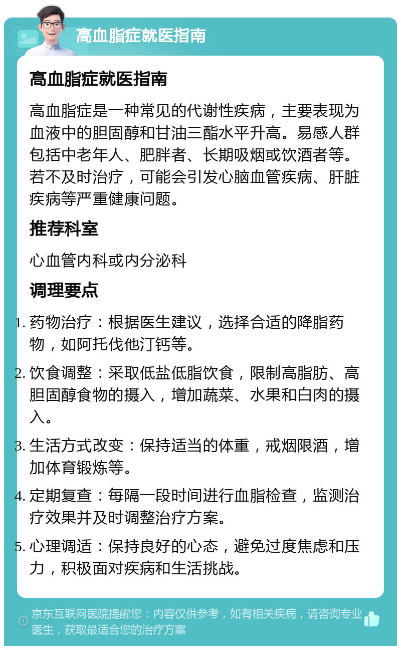 高血脂症就医指南 高血脂症就医指南 高血脂症是一种常见的代谢性疾病，主要表现为血液中的胆固醇和甘油三酯水平升高。易感人群包括中老年人、肥胖者、长期吸烟或饮酒者等。若不及时治疗，可能会引发心脑血管疾病、肝脏疾病等严重健康问题。 推荐科室 心血管内科或内分泌科 调理要点 药物治疗：根据医生建议，选择合适的降脂药物，如阿托伐他汀钙等。 饮食调整：采取低盐低脂饮食，限制高脂肪、高胆固醇食物的摄入，增加蔬菜、水果和白肉的摄入。 生活方式改变：保持适当的体重，戒烟限酒，增加体育锻炼等。 定期复查：每隔一段时间进行血脂检查，监测治疗效果并及时调整治疗方案。 心理调适：保持良好的心态，避免过度焦虑和压力，积极面对疾病和生活挑战。