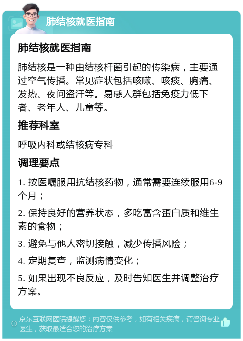 肺结核就医指南 肺结核就医指南 肺结核是一种由结核杆菌引起的传染病，主要通过空气传播。常见症状包括咳嗽、咳痰、胸痛、发热、夜间盗汗等。易感人群包括免疫力低下者、老年人、儿童等。 推荐科室 呼吸内科或结核病专科 调理要点 1. 按医嘱服用抗结核药物，通常需要连续服用6-9个月； 2. 保持良好的营养状态，多吃富含蛋白质和维生素的食物； 3. 避免与他人密切接触，减少传播风险； 4. 定期复查，监测病情变化； 5. 如果出现不良反应，及时告知医生并调整治疗方案。