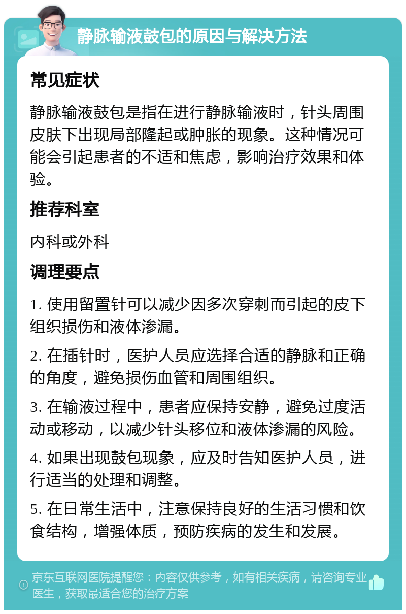 静脉输液鼓包的原因与解决方法 常见症状 静脉输液鼓包是指在进行静脉输液时，针头周围皮肤下出现局部隆起或肿胀的现象。这种情况可能会引起患者的不适和焦虑，影响治疗效果和体验。 推荐科室 内科或外科 调理要点 1. 使用留置针可以减少因多次穿刺而引起的皮下组织损伤和液体渗漏。 2. 在插针时，医护人员应选择合适的静脉和正确的角度，避免损伤血管和周围组织。 3. 在输液过程中，患者应保持安静，避免过度活动或移动，以减少针头移位和液体渗漏的风险。 4. 如果出现鼓包现象，应及时告知医护人员，进行适当的处理和调整。 5. 在日常生活中，注意保持良好的生活习惯和饮食结构，增强体质，预防疾病的发生和发展。