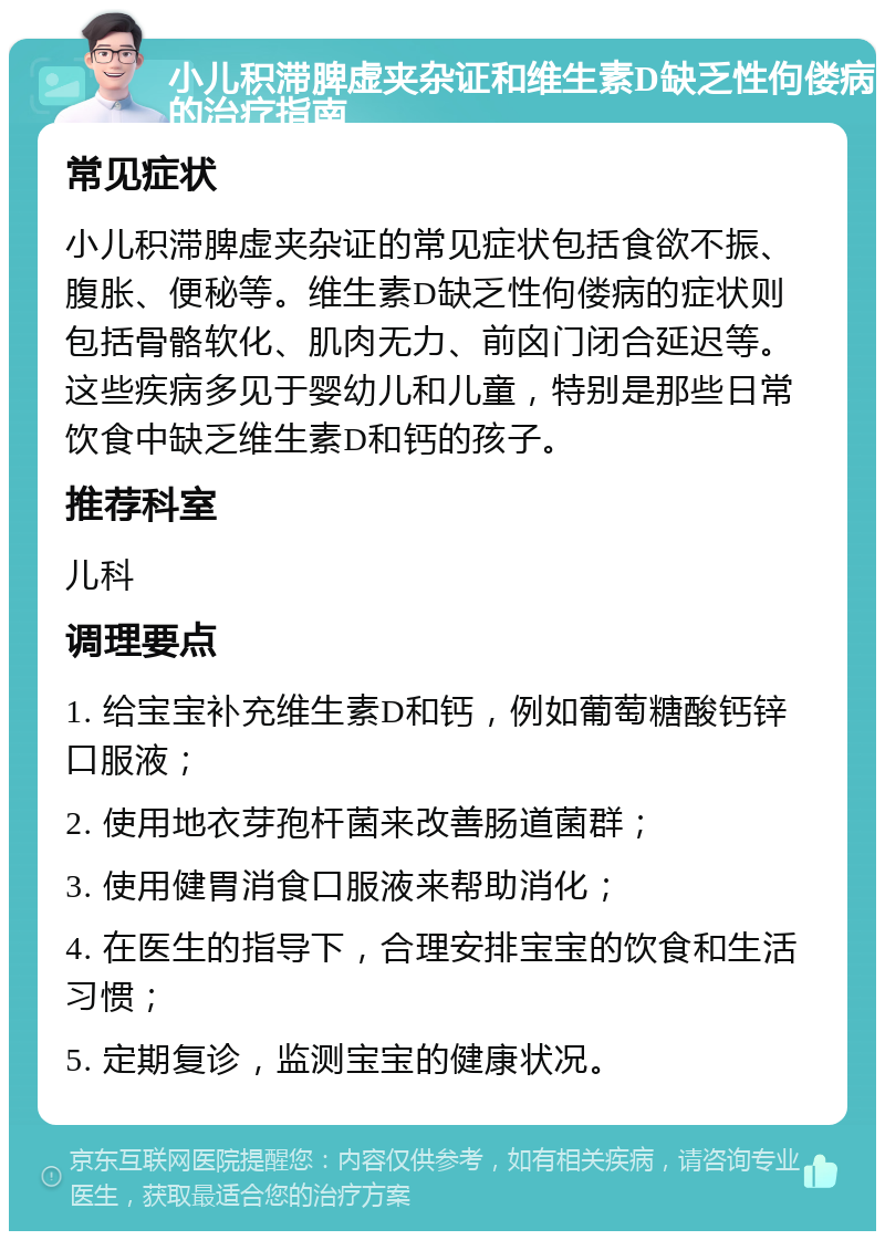 小儿积滞脾虚夹杂证和维生素D缺乏性佝偻病的治疗指南 常见症状 小儿积滞脾虚夹杂证的常见症状包括食欲不振、腹胀、便秘等。维生素D缺乏性佝偻病的症状则包括骨骼软化、肌肉无力、前囟门闭合延迟等。这些疾病多见于婴幼儿和儿童，特别是那些日常饮食中缺乏维生素D和钙的孩子。 推荐科室 儿科 调理要点 1. 给宝宝补充维生素D和钙，例如葡萄糖酸钙锌口服液； 2. 使用地衣芽孢杆菌来改善肠道菌群； 3. 使用健胃消食口服液来帮助消化； 4. 在医生的指导下，合理安排宝宝的饮食和生活习惯； 5. 定期复诊，监测宝宝的健康状况。