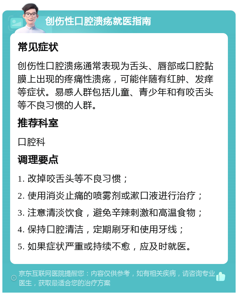 创伤性口腔溃疡就医指南 常见症状 创伤性口腔溃疡通常表现为舌头、唇部或口腔黏膜上出现的疼痛性溃疡，可能伴随有红肿、发痒等症状。易感人群包括儿童、青少年和有咬舌头等不良习惯的人群。 推荐科室 口腔科 调理要点 1. 改掉咬舌头等不良习惯； 2. 使用消炎止痛的喷雾剂或漱口液进行治疗； 3. 注意清淡饮食，避免辛辣刺激和高温食物； 4. 保持口腔清洁，定期刷牙和使用牙线； 5. 如果症状严重或持续不愈，应及时就医。