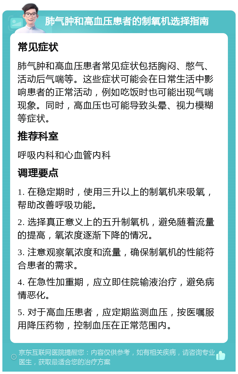 肺气肿和高血压患者的制氧机选择指南 常见症状 肺气肿和高血压患者常见症状包括胸闷、憋气、活动后气喘等。这些症状可能会在日常生活中影响患者的正常活动，例如吃饭时也可能出现气喘现象。同时，高血压也可能导致头晕、视力模糊等症状。 推荐科室 呼吸内科和心血管内科 调理要点 1. 在稳定期时，使用三升以上的制氧机来吸氧，帮助改善呼吸功能。 2. 选择真正意义上的五升制氧机，避免随着流量的提高，氧浓度逐渐下降的情况。 3. 注意观察氧浓度和流量，确保制氧机的性能符合患者的需求。 4. 在急性加重期，应立即住院输液治疗，避免病情恶化。 5. 对于高血压患者，应定期监测血压，按医嘱服用降压药物，控制血压在正常范围内。