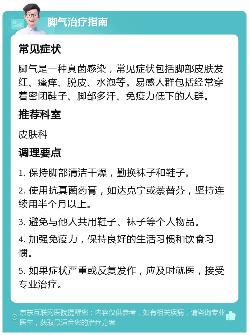 脚气治疗指南 常见症状 脚气是一种真菌感染，常见症状包括脚部皮肤发红、瘙痒、脱皮、水泡等。易感人群包括经常穿着密闭鞋子、脚部多汗、免疫力低下的人群。 推荐科室 皮肤科 调理要点 1. 保持脚部清洁干燥，勤换袜子和鞋子。 2. 使用抗真菌药膏，如达克宁或萘替芬，坚持连续用半个月以上。 3. 避免与他人共用鞋子、袜子等个人物品。 4. 加强免疫力，保持良好的生活习惯和饮食习惯。 5. 如果症状严重或反复发作，应及时就医，接受专业治疗。