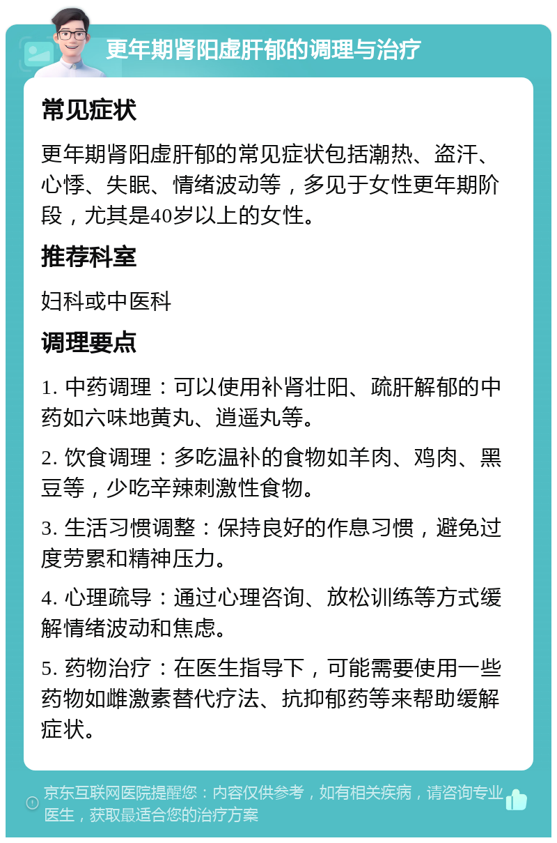 更年期肾阳虚肝郁的调理与治疗 常见症状 更年期肾阳虚肝郁的常见症状包括潮热、盗汗、心悸、失眠、情绪波动等，多见于女性更年期阶段，尤其是40岁以上的女性。 推荐科室 妇科或中医科 调理要点 1. 中药调理：可以使用补肾壮阳、疏肝解郁的中药如六味地黄丸、逍遥丸等。 2. 饮食调理：多吃温补的食物如羊肉、鸡肉、黑豆等，少吃辛辣刺激性食物。 3. 生活习惯调整：保持良好的作息习惯，避免过度劳累和精神压力。 4. 心理疏导：通过心理咨询、放松训练等方式缓解情绪波动和焦虑。 5. 药物治疗：在医生指导下，可能需要使用一些药物如雌激素替代疗法、抗抑郁药等来帮助缓解症状。