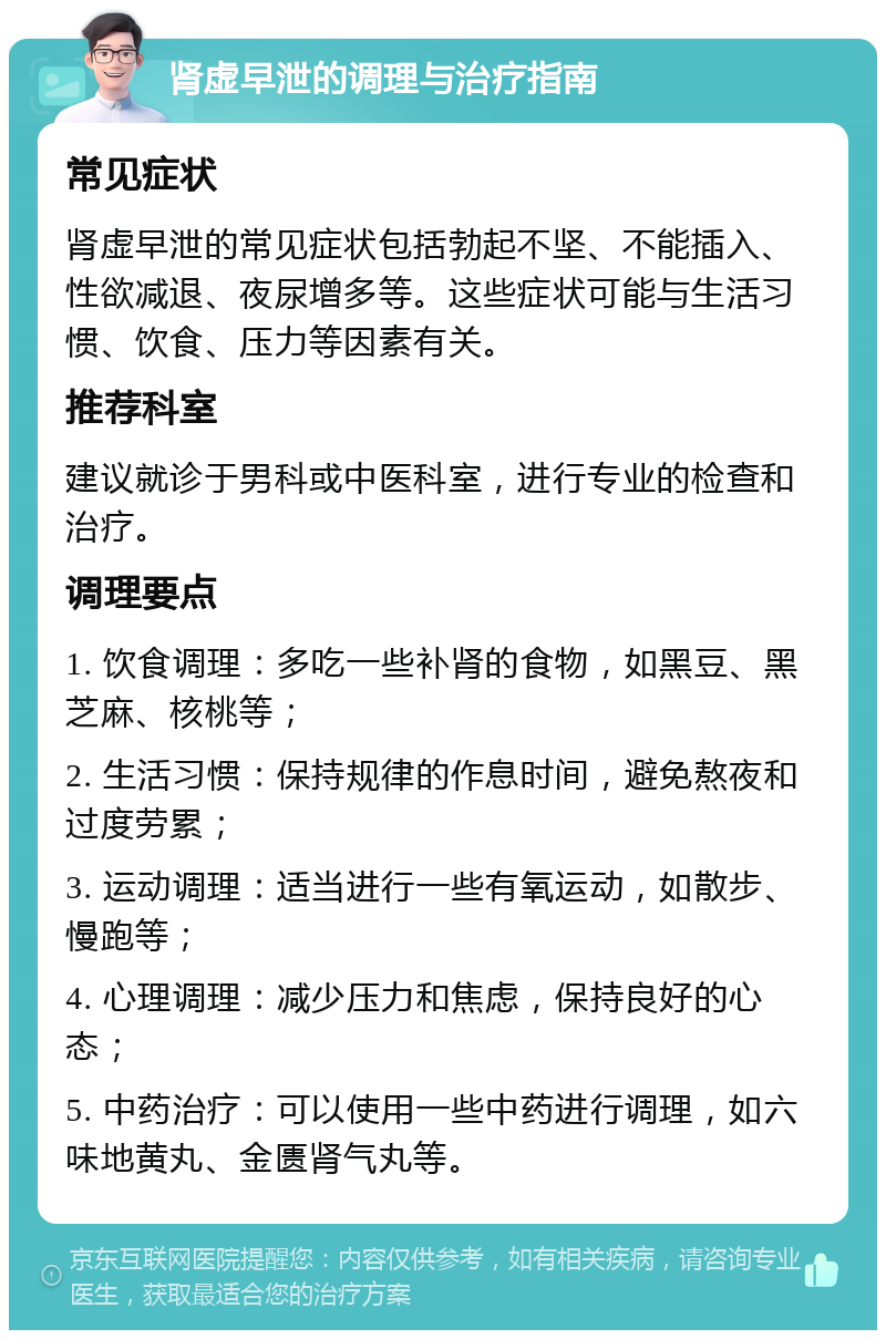 肾虚早泄的调理与治疗指南 常见症状 肾虚早泄的常见症状包括勃起不坚、不能插入、性欲减退、夜尿增多等。这些症状可能与生活习惯、饮食、压力等因素有关。 推荐科室 建议就诊于男科或中医科室，进行专业的检查和治疗。 调理要点 1. 饮食调理：多吃一些补肾的食物，如黑豆、黑芝麻、核桃等； 2. 生活习惯：保持规律的作息时间，避免熬夜和过度劳累； 3. 运动调理：适当进行一些有氧运动，如散步、慢跑等； 4. 心理调理：减少压力和焦虑，保持良好的心态； 5. 中药治疗：可以使用一些中药进行调理，如六味地黄丸、金匮肾气丸等。