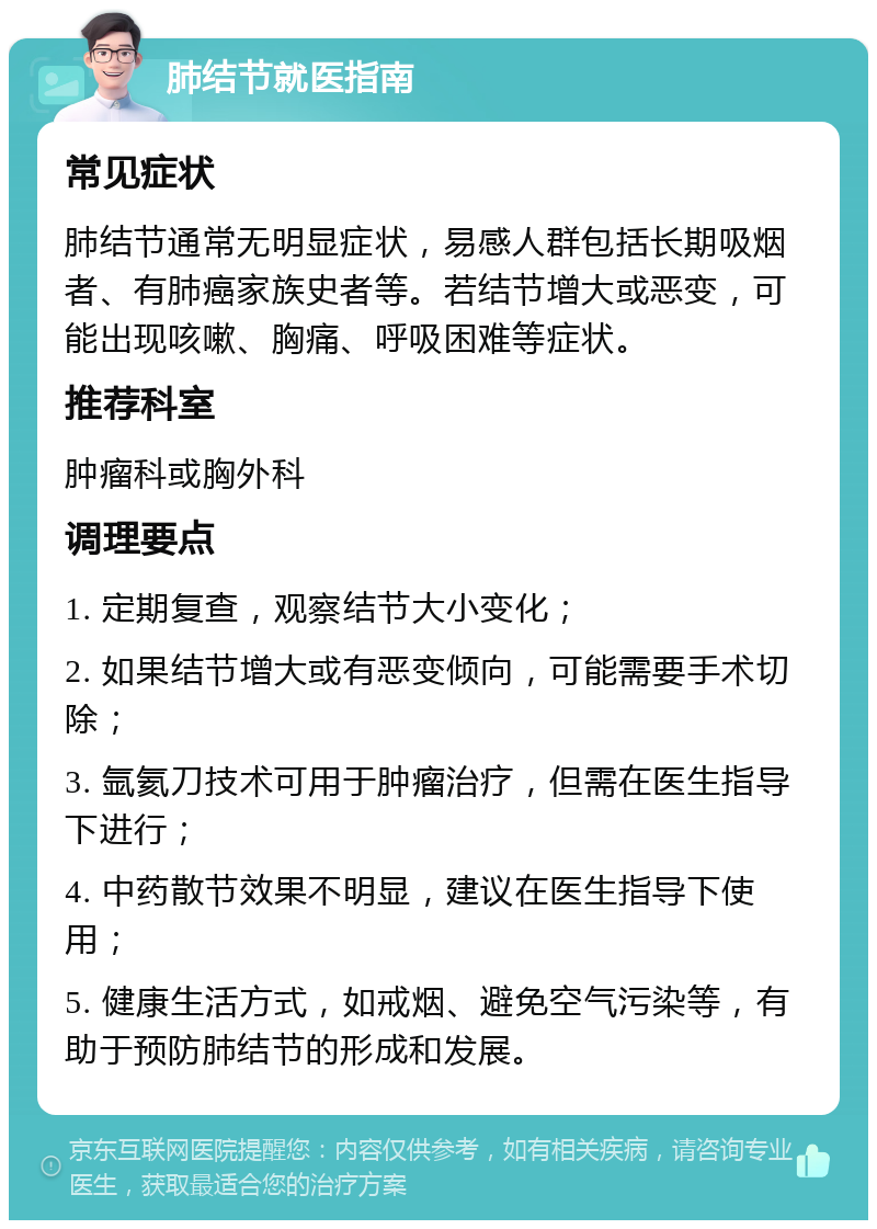 肺结节就医指南 常见症状 肺结节通常无明显症状，易感人群包括长期吸烟者、有肺癌家族史者等。若结节增大或恶变，可能出现咳嗽、胸痛、呼吸困难等症状。 推荐科室 肿瘤科或胸外科 调理要点 1. 定期复查，观察结节大小变化； 2. 如果结节增大或有恶变倾向，可能需要手术切除； 3. 氩氦刀技术可用于肿瘤治疗，但需在医生指导下进行； 4. 中药散节效果不明显，建议在医生指导下使用； 5. 健康生活方式，如戒烟、避免空气污染等，有助于预防肺结节的形成和发展。