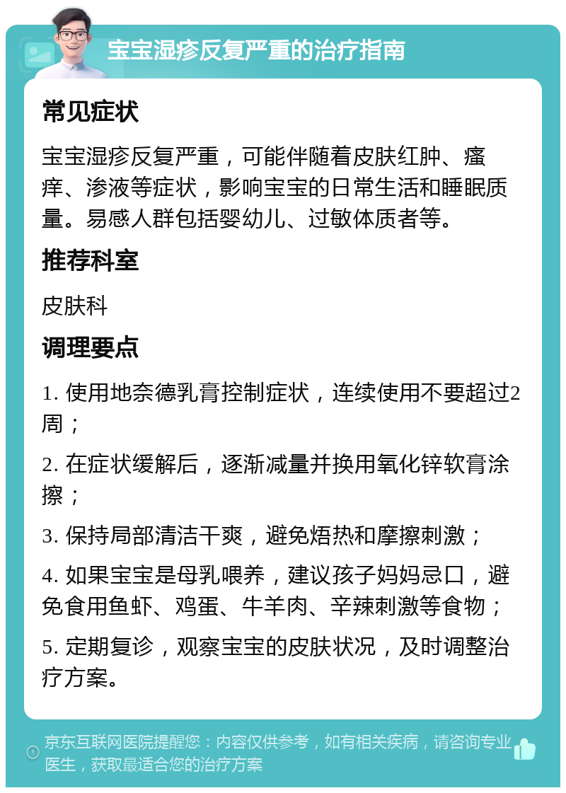 宝宝湿疹反复严重的治疗指南 常见症状 宝宝湿疹反复严重，可能伴随着皮肤红肿、瘙痒、渗液等症状，影响宝宝的日常生活和睡眠质量。易感人群包括婴幼儿、过敏体质者等。 推荐科室 皮肤科 调理要点 1. 使用地奈德乳膏控制症状，连续使用不要超过2周； 2. 在症状缓解后，逐渐减量并换用氧化锌软膏涂擦； 3. 保持局部清洁干爽，避免焐热和摩擦刺激； 4. 如果宝宝是母乳喂养，建议孩子妈妈忌口，避免食用鱼虾、鸡蛋、牛羊肉、辛辣刺激等食物； 5. 定期复诊，观察宝宝的皮肤状况，及时调整治疗方案。