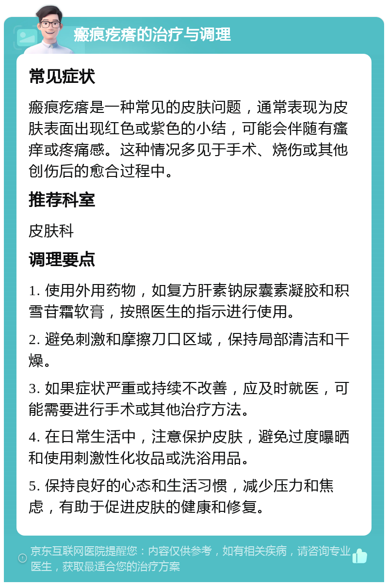 瘢痕疙瘩的治疗与调理 常见症状 瘢痕疙瘩是一种常见的皮肤问题，通常表现为皮肤表面出现红色或紫色的小结，可能会伴随有瘙痒或疼痛感。这种情况多见于手术、烧伤或其他创伤后的愈合过程中。 推荐科室 皮肤科 调理要点 1. 使用外用药物，如复方肝素钠尿囊素凝胶和积雪苷霜软膏，按照医生的指示进行使用。 2. 避免刺激和摩擦刀口区域，保持局部清洁和干燥。 3. 如果症状严重或持续不改善，应及时就医，可能需要进行手术或其他治疗方法。 4. 在日常生活中，注意保护皮肤，避免过度曝晒和使用刺激性化妆品或洗浴用品。 5. 保持良好的心态和生活习惯，减少压力和焦虑，有助于促进皮肤的健康和修复。