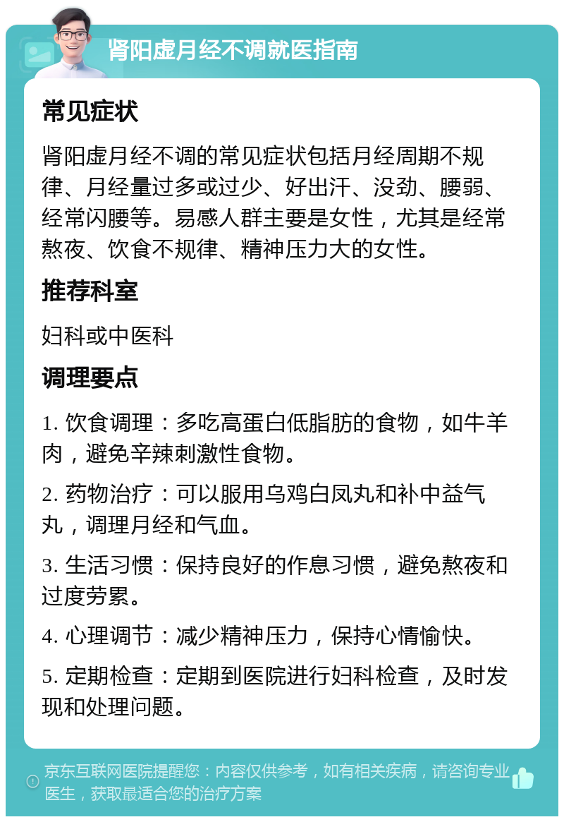 肾阳虚月经不调就医指南 常见症状 肾阳虚月经不调的常见症状包括月经周期不规律、月经量过多或过少、好出汗、没劲、腰弱、经常闪腰等。易感人群主要是女性，尤其是经常熬夜、饮食不规律、精神压力大的女性。 推荐科室 妇科或中医科 调理要点 1. 饮食调理：多吃高蛋白低脂肪的食物，如牛羊肉，避免辛辣刺激性食物。 2. 药物治疗：可以服用乌鸡白凤丸和补中益气丸，调理月经和气血。 3. 生活习惯：保持良好的作息习惯，避免熬夜和过度劳累。 4. 心理调节：减少精神压力，保持心情愉快。 5. 定期检查：定期到医院进行妇科检查，及时发现和处理问题。