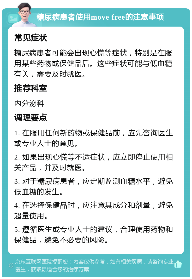 糖尿病患者使用move free的注意事项 常见症状 糖尿病患者可能会出现心慌等症状，特别是在服用某些药物或保健品后。这些症状可能与低血糖有关，需要及时就医。 推荐科室 内分泌科 调理要点 1. 在服用任何新药物或保健品前，应先咨询医生或专业人士的意见。 2. 如果出现心慌等不适症状，应立即停止使用相关产品，并及时就医。 3. 对于糖尿病患者，应定期监测血糖水平，避免低血糖的发生。 4. 在选择保健品时，应注意其成分和剂量，避免超量使用。 5. 遵循医生或专业人士的建议，合理使用药物和保健品，避免不必要的风险。