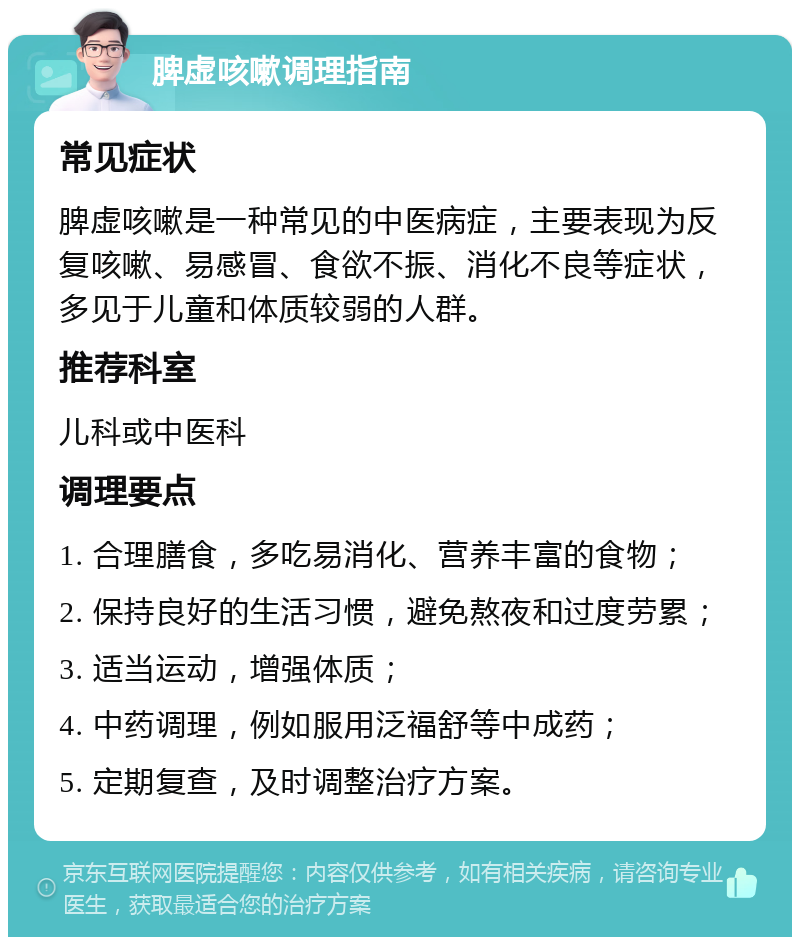 脾虚咳嗽调理指南 常见症状 脾虚咳嗽是一种常见的中医病症，主要表现为反复咳嗽、易感冒、食欲不振、消化不良等症状，多见于儿童和体质较弱的人群。 推荐科室 儿科或中医科 调理要点 1. 合理膳食，多吃易消化、营养丰富的食物； 2. 保持良好的生活习惯，避免熬夜和过度劳累； 3. 适当运动，增强体质； 4. 中药调理，例如服用泛福舒等中成药； 5. 定期复查，及时调整治疗方案。