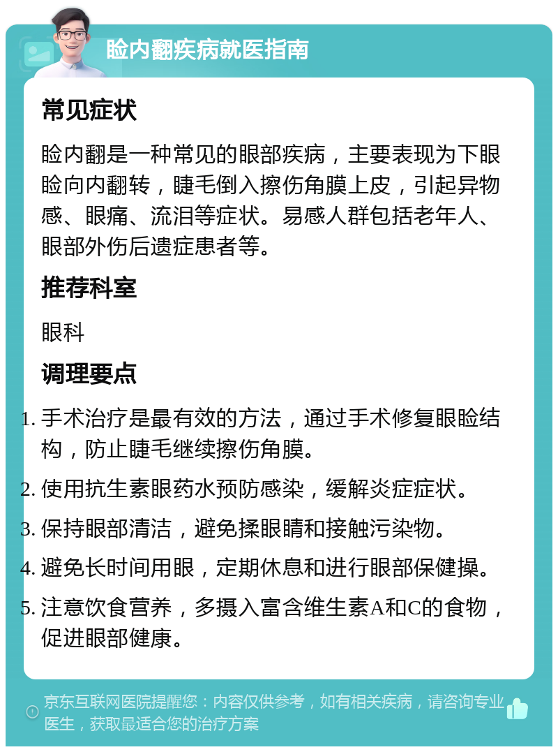 睑内翻疾病就医指南 常见症状 睑内翻是一种常见的眼部疾病，主要表现为下眼睑向内翻转，睫毛倒入擦伤角膜上皮，引起异物感、眼痛、流泪等症状。易感人群包括老年人、眼部外伤后遗症患者等。 推荐科室 眼科 调理要点 手术治疗是最有效的方法，通过手术修复眼睑结构，防止睫毛继续擦伤角膜。 使用抗生素眼药水预防感染，缓解炎症症状。 保持眼部清洁，避免揉眼睛和接触污染物。 避免长时间用眼，定期休息和进行眼部保健操。 注意饮食营养，多摄入富含维生素A和C的食物，促进眼部健康。