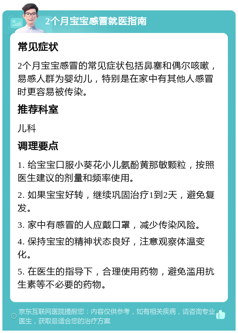 2个月宝宝感冒就医指南 常见症状 2个月宝宝感冒的常见症状包括鼻塞和偶尔咳嗽，易感人群为婴幼儿，特别是在家中有其他人感冒时更容易被传染。 推荐科室 儿科 调理要点 1. 给宝宝口服小葵花小儿氨酚黄那敏颗粒，按照医生建议的剂量和频率使用。 2. 如果宝宝好转，继续巩固治疗1到2天，避免复发。 3. 家中有感冒的人应戴口罩，减少传染风险。 4. 保持宝宝的精神状态良好，注意观察体温变化。 5. 在医生的指导下，合理使用药物，避免滥用抗生素等不必要的药物。