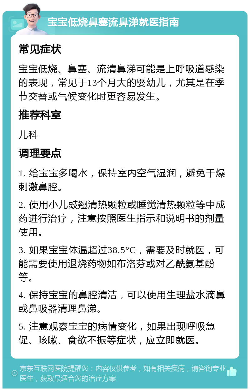 宝宝低烧鼻塞流鼻涕就医指南 常见症状 宝宝低烧、鼻塞、流清鼻涕可能是上呼吸道感染的表现，常见于13个月大的婴幼儿，尤其是在季节交替或气候变化时更容易发生。 推荐科室 儿科 调理要点 1. 给宝宝多喝水，保持室内空气湿润，避免干燥刺激鼻腔。 2. 使用小儿豉翘清热颗粒或睡觉清热颗粒等中成药进行治疗，注意按照医生指示和说明书的剂量使用。 3. 如果宝宝体温超过38.5°C，需要及时就医，可能需要使用退烧药物如布洛芬或对乙酰氨基酚等。 4. 保持宝宝的鼻腔清洁，可以使用生理盐水滴鼻或鼻吸器清理鼻涕。 5. 注意观察宝宝的病情变化，如果出现呼吸急促、咳嗽、食欲不振等症状，应立即就医。