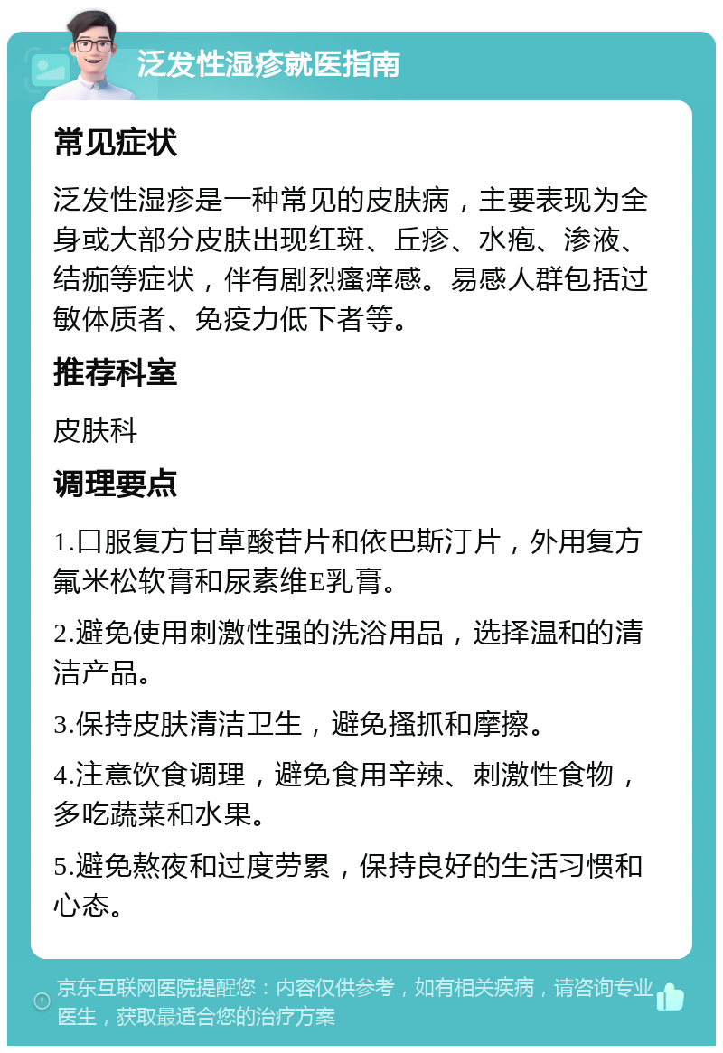 泛发性湿疹就医指南 常见症状 泛发性湿疹是一种常见的皮肤病，主要表现为全身或大部分皮肤出现红斑、丘疹、水疱、渗液、结痂等症状，伴有剧烈瘙痒感。易感人群包括过敏体质者、免疫力低下者等。 推荐科室 皮肤科 调理要点 1.口服复方甘草酸苷片和依巴斯汀片，外用复方氟米松软膏和尿素维E乳膏。 2.避免使用刺激性强的洗浴用品，选择温和的清洁产品。 3.保持皮肤清洁卫生，避免搔抓和摩擦。 4.注意饮食调理，避免食用辛辣、刺激性食物，多吃蔬菜和水果。 5.避免熬夜和过度劳累，保持良好的生活习惯和心态。