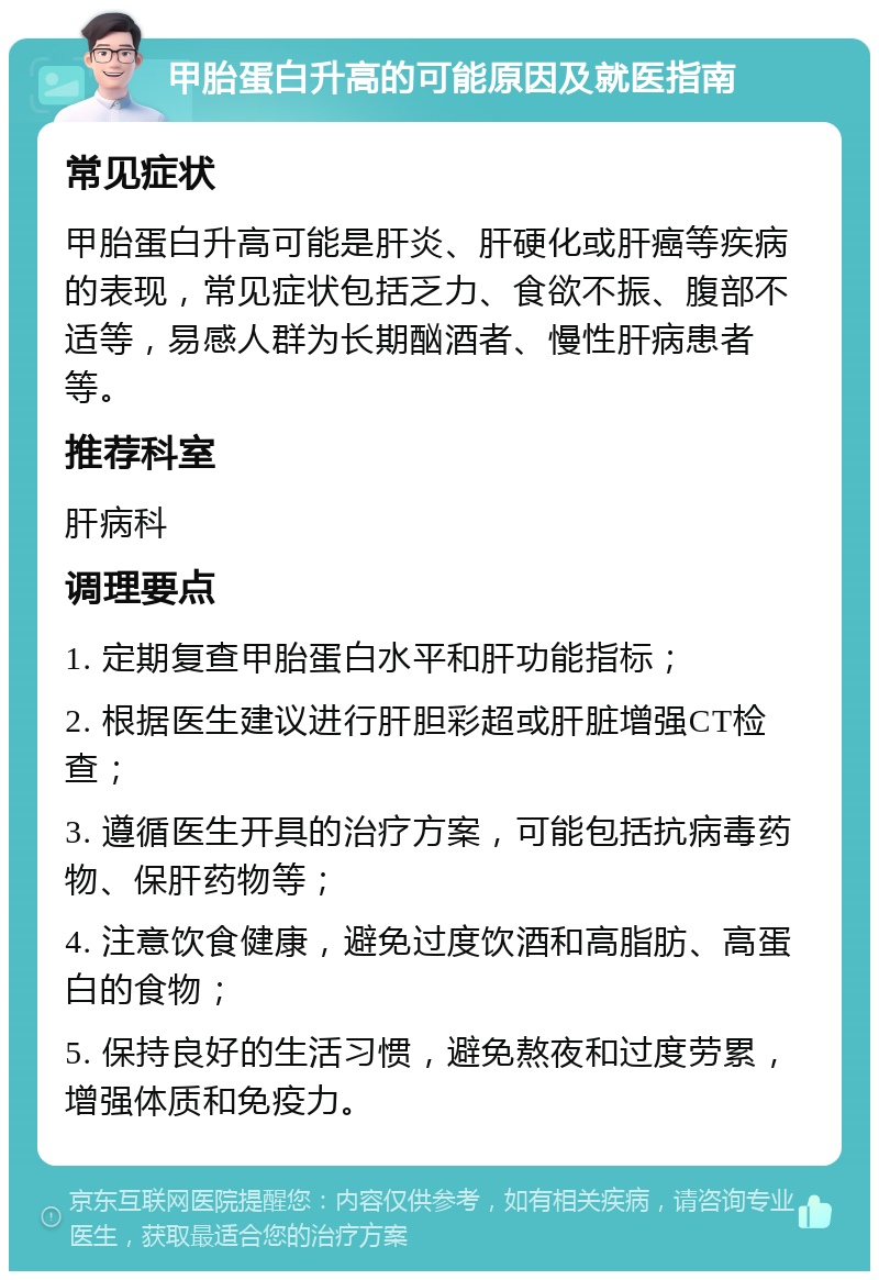 甲胎蛋白升高的可能原因及就医指南 常见症状 甲胎蛋白升高可能是肝炎、肝硬化或肝癌等疾病的表现，常见症状包括乏力、食欲不振、腹部不适等，易感人群为长期酗酒者、慢性肝病患者等。 推荐科室 肝病科 调理要点 1. 定期复查甲胎蛋白水平和肝功能指标； 2. 根据医生建议进行肝胆彩超或肝脏增强CT检查； 3. 遵循医生开具的治疗方案，可能包括抗病毒药物、保肝药物等； 4. 注意饮食健康，避免过度饮酒和高脂肪、高蛋白的食物； 5. 保持良好的生活习惯，避免熬夜和过度劳累，增强体质和免疫力。