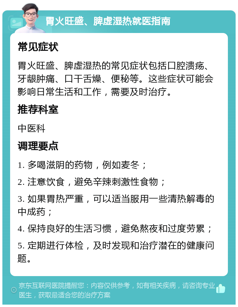 胃火旺盛、脾虚湿热就医指南 常见症状 胃火旺盛、脾虚湿热的常见症状包括口腔溃疡、牙龈肿痛、口干舌燥、便秘等。这些症状可能会影响日常生活和工作，需要及时治疗。 推荐科室 中医科 调理要点 1. 多喝滋阴的药物，例如麦冬； 2. 注意饮食，避免辛辣刺激性食物； 3. 如果胃热严重，可以适当服用一些清热解毒的中成药； 4. 保持良好的生活习惯，避免熬夜和过度劳累； 5. 定期进行体检，及时发现和治疗潜在的健康问题。