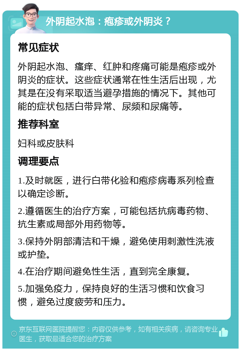 外阴起水泡：疱疹或外阴炎？ 常见症状 外阴起水泡、瘙痒、红肿和疼痛可能是疱疹或外阴炎的症状。这些症状通常在性生活后出现，尤其是在没有采取适当避孕措施的情况下。其他可能的症状包括白带异常、尿频和尿痛等。 推荐科室 妇科或皮肤科 调理要点 1.及时就医，进行白带化验和疱疹病毒系列检查以确定诊断。 2.遵循医生的治疗方案，可能包括抗病毒药物、抗生素或局部外用药物等。 3.保持外阴部清洁和干燥，避免使用刺激性洗液或护垫。 4.在治疗期间避免性生活，直到完全康复。 5.加强免疫力，保持良好的生活习惯和饮食习惯，避免过度疲劳和压力。