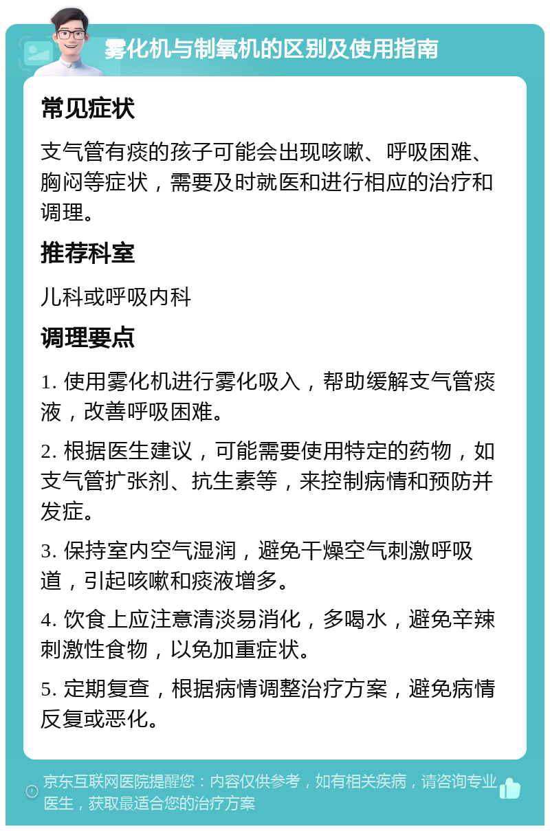 雾化机与制氧机的区别及使用指南 常见症状 支气管有痰的孩子可能会出现咳嗽、呼吸困难、胸闷等症状，需要及时就医和进行相应的治疗和调理。 推荐科室 儿科或呼吸内科 调理要点 1. 使用雾化机进行雾化吸入，帮助缓解支气管痰液，改善呼吸困难。 2. 根据医生建议，可能需要使用特定的药物，如支气管扩张剂、抗生素等，来控制病情和预防并发症。 3. 保持室内空气湿润，避免干燥空气刺激呼吸道，引起咳嗽和痰液增多。 4. 饮食上应注意清淡易消化，多喝水，避免辛辣刺激性食物，以免加重症状。 5. 定期复查，根据病情调整治疗方案，避免病情反复或恶化。