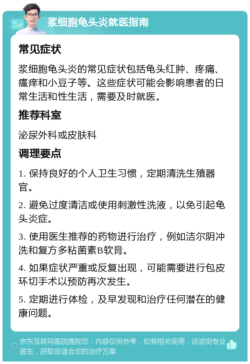 浆细胞龟头炎就医指南 常见症状 浆细胞龟头炎的常见症状包括龟头红肿、疼痛、瘙痒和小豆子等。这些症状可能会影响患者的日常生活和性生活，需要及时就医。 推荐科室 泌尿外科或皮肤科 调理要点 1. 保持良好的个人卫生习惯，定期清洗生殖器官。 2. 避免过度清洁或使用刺激性洗液，以免引起龟头炎症。 3. 使用医生推荐的药物进行治疗，例如洁尔阴冲洗和复方多粘菌素B软膏。 4. 如果症状严重或反复出现，可能需要进行包皮环切手术以预防再次发生。 5. 定期进行体检，及早发现和治疗任何潜在的健康问题。