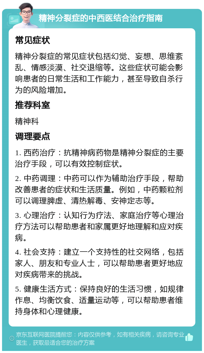 精神分裂症的中西医结合治疗指南 常见症状 精神分裂症的常见症状包括幻觉、妄想、思维紊乱、情感淡漠、社交退缩等。这些症状可能会影响患者的日常生活和工作能力，甚至导致自杀行为的风险增加。 推荐科室 精神科 调理要点 1. 西药治疗：抗精神病药物是精神分裂症的主要治疗手段，可以有效控制症状。 2. 中药调理：中药可以作为辅助治疗手段，帮助改善患者的症状和生活质量。例如，中药颗粒剂可以调理脾虚、清热解毒、安神定志等。 3. 心理治疗：认知行为疗法、家庭治疗等心理治疗方法可以帮助患者和家属更好地理解和应对疾病。 4. 社会支持：建立一个支持性的社交网络，包括家人、朋友和专业人士，可以帮助患者更好地应对疾病带来的挑战。 5. 健康生活方式：保持良好的生活习惯，如规律作息、均衡饮食、适量运动等，可以帮助患者维持身体和心理健康。