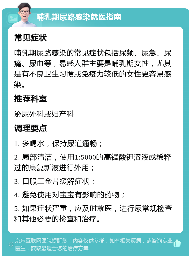 哺乳期尿路感染就医指南 常见症状 哺乳期尿路感染的常见症状包括尿频、尿急、尿痛、尿血等，易感人群主要是哺乳期女性，尤其是有不良卫生习惯或免疫力较低的女性更容易感染。 推荐科室 泌尿外科或妇产科 调理要点 1. 多喝水，保持尿道通畅； 2. 局部清洁，使用1:5000的高锰酸钾溶液或稀释过的康复新液进行外用； 3. 口服三金片缓解症状； 4. 避免使用对宝宝有影响的药物； 5. 如果症状严重，应及时就医，进行尿常规检查和其他必要的检查和治疗。