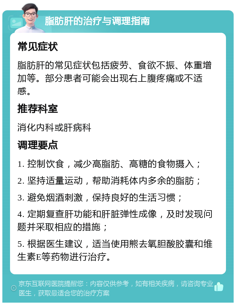 脂肪肝的治疗与调理指南 常见症状 脂肪肝的常见症状包括疲劳、食欲不振、体重增加等。部分患者可能会出现右上腹疼痛或不适感。 推荐科室 消化内科或肝病科 调理要点 1. 控制饮食，减少高脂肪、高糖的食物摄入； 2. 坚持适量运动，帮助消耗体内多余的脂肪； 3. 避免烟酒刺激，保持良好的生活习惯； 4. 定期复查肝功能和肝脏弹性成像，及时发现问题并采取相应的措施； 5. 根据医生建议，适当使用熊去氧胆酸胶囊和维生素E等药物进行治疗。