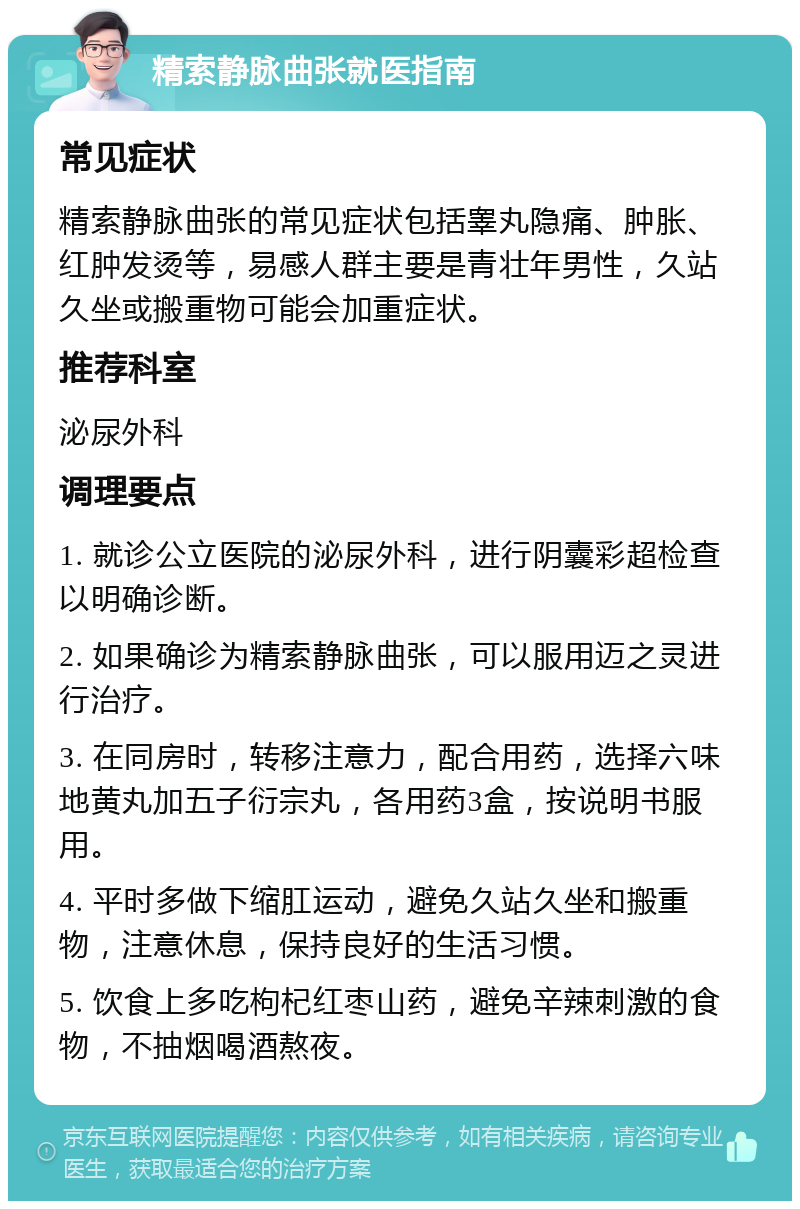 精索静脉曲张就医指南 常见症状 精索静脉曲张的常见症状包括睾丸隐痛、肿胀、红肿发烫等，易感人群主要是青壮年男性，久站久坐或搬重物可能会加重症状。 推荐科室 泌尿外科 调理要点 1. 就诊公立医院的泌尿外科，进行阴囊彩超检查以明确诊断。 2. 如果确诊为精索静脉曲张，可以服用迈之灵进行治疗。 3. 在同房时，转移注意力，配合用药，选择六味地黄丸加五子衍宗丸，各用药3盒，按说明书服用。 4. 平时多做下缩肛运动，避免久站久坐和搬重物，注意休息，保持良好的生活习惯。 5. 饮食上多吃枸杞红枣山药，避免辛辣刺激的食物，不抽烟喝酒熬夜。