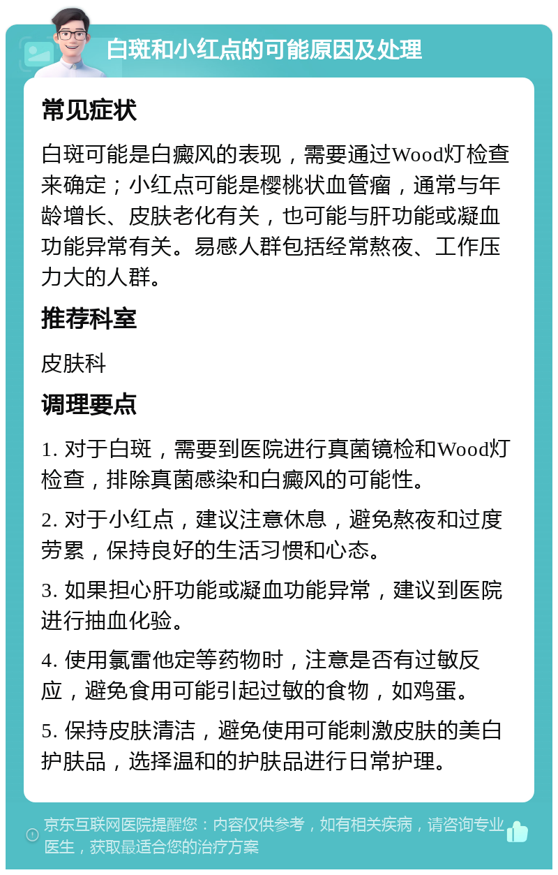 白斑和小红点的可能原因及处理 常见症状 白斑可能是白癜风的表现，需要通过Wood灯检查来确定；小红点可能是樱桃状血管瘤，通常与年龄增长、皮肤老化有关，也可能与肝功能或凝血功能异常有关。易感人群包括经常熬夜、工作压力大的人群。 推荐科室 皮肤科 调理要点 1. 对于白斑，需要到医院进行真菌镜检和Wood灯检查，排除真菌感染和白癜风的可能性。 2. 对于小红点，建议注意休息，避免熬夜和过度劳累，保持良好的生活习惯和心态。 3. 如果担心肝功能或凝血功能异常，建议到医院进行抽血化验。 4. 使用氯雷他定等药物时，注意是否有过敏反应，避免食用可能引起过敏的食物，如鸡蛋。 5. 保持皮肤清洁，避免使用可能刺激皮肤的美白护肤品，选择温和的护肤品进行日常护理。