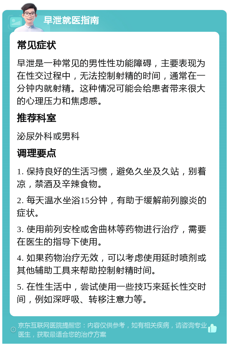 早泄就医指南 常见症状 早泄是一种常见的男性性功能障碍，主要表现为在性交过程中，无法控制射精的时间，通常在一分钟内就射精。这种情况可能会给患者带来很大的心理压力和焦虑感。 推荐科室 泌尿外科或男科 调理要点 1. 保持良好的生活习惯，避免久坐及久站，别着凉，禁酒及辛辣食物。 2. 每天温水坐浴15分钟，有助于缓解前列腺炎的症状。 3. 使用前列安栓或舍曲林等药物进行治疗，需要在医生的指导下使用。 4. 如果药物治疗无效，可以考虑使用延时喷剂或其他辅助工具来帮助控制射精时间。 5. 在性生活中，尝试使用一些技巧来延长性交时间，例如深呼吸、转移注意力等。