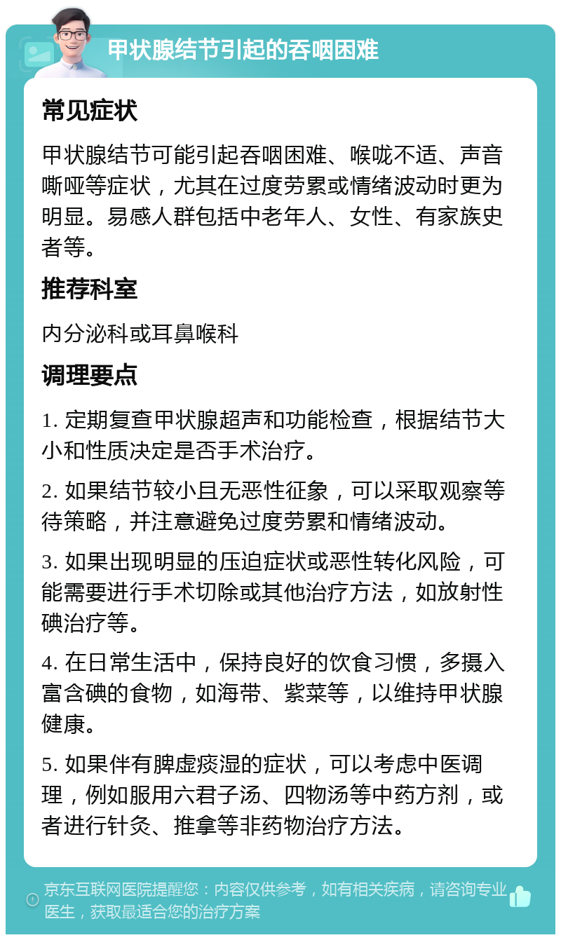 甲状腺结节引起的吞咽困难 常见症状 甲状腺结节可能引起吞咽困难、喉咙不适、声音嘶哑等症状，尤其在过度劳累或情绪波动时更为明显。易感人群包括中老年人、女性、有家族史者等。 推荐科室 内分泌科或耳鼻喉科 调理要点 1. 定期复查甲状腺超声和功能检查，根据结节大小和性质决定是否手术治疗。 2. 如果结节较小且无恶性征象，可以采取观察等待策略，并注意避免过度劳累和情绪波动。 3. 如果出现明显的压迫症状或恶性转化风险，可能需要进行手术切除或其他治疗方法，如放射性碘治疗等。 4. 在日常生活中，保持良好的饮食习惯，多摄入富含碘的食物，如海带、紫菜等，以维持甲状腺健康。 5. 如果伴有脾虚痰湿的症状，可以考虑中医调理，例如服用六君子汤、四物汤等中药方剂，或者进行针灸、推拿等非药物治疗方法。