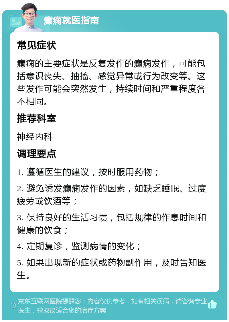 癫痫就医指南 常见症状 癫痫的主要症状是反复发作的癫痫发作，可能包括意识丧失、抽搐、感觉异常或行为改变等。这些发作可能会突然发生，持续时间和严重程度各不相同。 推荐科室 神经内科 调理要点 1. 遵循医生的建议，按时服用药物； 2. 避免诱发癫痫发作的因素，如缺乏睡眠、过度疲劳或饮酒等； 3. 保持良好的生活习惯，包括规律的作息时间和健康的饮食； 4. 定期复诊，监测病情的变化； 5. 如果出现新的症状或药物副作用，及时告知医生。